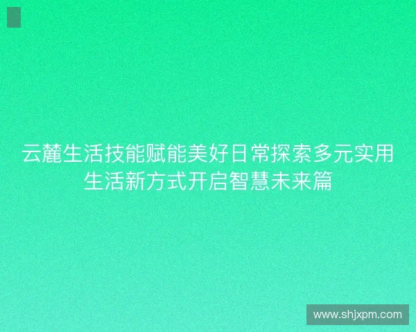 云麓生活技能赋能美好日常探索多元实用生活新方式开启智慧未来篇 云麓生活技能赋能美好日常探索多元实用生活新方式开启智慧未来篇